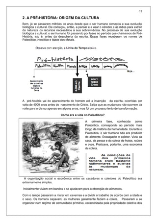 12
2. A PRÉ-HISTÓRIA: ORIGEM DA CULTURA
Bem, já se passaram milhões de anos desde que o ser humano começou a sua evolução
biológica e cultural. Ele começou, então, a pensar e a usar o cérebro e as mãos para extrair
da natureza os recursos necessários à sua sobrevivência. No processo de sua evolução
biológica e cultural, o ser humano foi passando por fases no período que chamamos de Pré-
História, isto é, antes da descoberta da escrita. Essas fases receberam os nomes de
Paleolítico, Neolítico e Idade dos Metais.
A pré-história vai do aparecimento do homem até a invenção da escrita, ocorridas por
volta de 4000 anos antes do nascimento de Cristo. Saiba que as mudanças não ocorrem da
noite para o dia ou apenas em alguns anos, mas foi um processo lento de transformação.
Como era a vida no Paleolítico?
A primeira fase, conhecida como
Paleolítico, corresponde ao período mais
longo da história da humanidade. Durante o
Paleolítico, o ser humano não era produtor
de alimento. Eracaçador e coletor. Vivia da
caça, da pesca e da coleta de frutos, raízes
e ovos. Praticava, portanto, uma economia
de coleta.
A organização social e econômica entre os caçadores e coletores do Paleolítico era
extremamente simples.
Inicialmente viviam em bandos e se ajudavam para a obtenção de alimentos.
Com o tempo passaram a morar em cavernas e a dividir o trabalho de acordo com a idade e
o sexo. Os homens caçavam; as mulheres geralmente faziam a coleta. Passaram a se
organizar num regime de comunidade primitiva, caracterizada pela propriedade coletiva dos
 