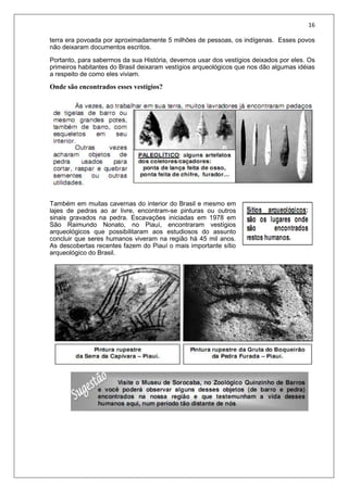 16
terra era povoada por aproximadamente 5 milhões de pessoas, os indígenas. Esses povos
não deixaram documentos escritos.
Portanto, para sabermos da sua História, devemos usar dos vestígios deixados por eles. Os
primeiros habitantes do Brasil deixaram vestígios arqueológicos que nos dão algumas idéias
a respeito de como eles viviam.
Onde são encontrados esses vestígios?
Também em muitas cavernas do interior do Brasil e mesmo em
lajes de pedras ao ar livre, encontram-se pinturas ou outros
sinais gravados na pedra. Escavações iniciadas em 1978 em
São Raimundo Nonato, no Piauí, encontraram vestígios
arqueológicos que possibilitaram aos estudiosos do assunto
concluir que seres humanos viveram na região há 45 mil anos.
As descobertas recentes fazem do Piauí o mais importante sítio
arqueológico do Brasil.
 