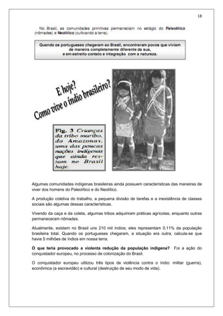 18
Algumas comunidades indígenas brasileiras ainda possuem características das maneiras de
viver dos homens do Paleolítico e do Neolítico.
A produção coletiva do trabalho, a pequena divisão de tarefas e a inexistência de classes
sociais são algumas dessas características.
Vivendo da caça e da coleta, algumas tribos adquiriram práticas agrícolas, enquanto outras
permaneceram nômades.
Atualmente, existem no Brasil uns 210 mil índios; eles representam 0,11% da população
brasileira total. Quando os portugueses chegaram, a situação era outra; calcula-se que
havia 5 milhões de índios em nossa terra.
O que teria provocado a violenta redução da população indígena? Foi a ação do
conquistador europeu, no processo de colonização do Brasil.
O conquistador europeu utilizou três tipos de violência contra o índio: militar (guerra),
econômica (a escravidão) e cultural (destruição de seu modo de vida).
 