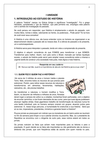 2
I UNIDADE
1. INTRODUÇÃO AO ESTUDO DE HISTÓRIA
A palavra “história” nasceu na Grécia Antiga e significava “investigação”. Foi o grego
Heródoto, considerado o “pai da História”, que pela primeira vez, empregou esta palavra
com o sentido de investigação do passado.
Se você pensou em responder, que História é simplesmente o estudo do passado, com
muitos fatos, nomes e datas, valorizando os heróis, os poderosos... Pode parar! Tá na hora
de você rever seus conceitos!
A História é uma ciência viva, ela busca entender como os homens se organizaram e se
desenvolveram desde o passado até os nossos dias. É a ciência do passado e do presente,
um e outroinseparáveis.
A História serve para interpretar o passado, tendo em vista a compreensão do presente.
O objetivo é adquirir consciência do que FOMOS para transformar o que SOMOS.
Transformar para melhor. Assim, num país como o Brasil, marcado por tantas injustiças
sociais, o estudo da história pode servir para ampliar nossa consciência sobre a imensa e
urgente tarefa de construir uma sociedade mais justa, mais digna e mais fraterna.
1.1. QUEM FEZ E QUEM FAZ A HISTÓRIA?
Há cerca de 3 milhões de anos o homem habita o planeta
Terra. Nele, encontra todos os recursos de que precisa para
sobreviver. Porém, para retirar esses recursos da natureza e
transformá-los em alimentos, ferramentas, habitações,
vestuários, etc., ele precisa trabalhar.
Ao transformar a natureza, o homem modifica a Terra.
Assim, no decorrer de milhares e milhares de anos, florestas
deram lugar a campos de cultivo ou a cidades; montanhas foram perfuradas, com o objetivo
de encurtar caminhos; e rios foram desviados de seu curso, para que suas águas pudessem
alcançar regiões áridas. Esse gigantesco trabalho de transformação da natureza nunca foi
uma tarefa individual, pois os homens sempre viveram em grupos, atuando juntos para
sobreviver. E, nesse longo percurso, a humanidade foi onstruindo a sua história. Será que
só os reis, imperadores, presidentes, ministros e generais fazem a História?
Poucos jornais se preocupam em noticiar que os moradores de um bairro pobre se reuniram
no fim de semana para limpar a rua e plantar árvores na pracinha. Mas, se o presidente da
República se encontrou com o dirigente de outro país, essa notícia estará em todos os
jornais.
Os jornais noticiam os fatos que acham mais importantes para os leitores e para a
população. E quem decide se os fatos são importantes ou não geralmente são os donos e
diretores dos jornais, que com freqüência estão de acordo com quem manda no país.
 