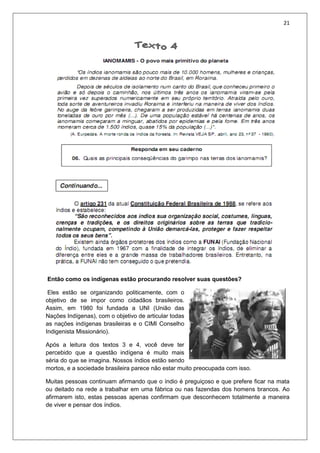 21
Então como os indígenas estão procurando resolver suas questões?
Eles estão se organizando politicamente, com o
objetivo de se impor como cidadãos brasileiros.
Assim, em 1980 foi fundada a UNI (União das
Nações Indígenas), com o objetivo de articular todas
as nações indígenas brasileiras e o CIMI Conselho
Indigenista Missionário).
Após a leitura dos textos 3 e 4, você deve ter
percebido que a questão indígena é muito mais
séria do que se imagina. Nossos índios estão sendo
mortos, e a sociedade brasileira parece não estar muito preocupada com isso.
Muitas pessoas continuam afirmando que o índio é preguiçoso e que prefere ficar na mata
ou deitado na rede a trabalhar em uma fábrica ou nas fazendas dos homens brancos. Ao
afirmarem isto, estas pessoas apenas confirmam que desconhecem totalmente a maneira
de viver e pensar dos índios.
 