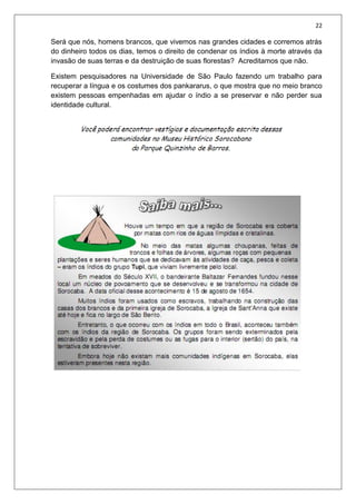 22
Será que nós, homens brancos, que vivemos nas grandes cidades e corremos atrás
do dinheiro todos os dias, temos o direito de condenar os índios à morte através da
invasão de suas terras e da destruição de suas florestas? Acreditamos que não.
Existem pesquisadores na Universidade de São Paulo fazendo um trabalho para
recuperar a língua e os costumes dos pankararus, o que mostra que no meio branco
existem pessoas empenhadas em ajudar o índio a se preservar e não perder sua
identidade cultural.
 