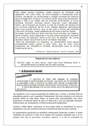 28
No feudalismo, com a fuga da população da cidade para o campo, a principal fonte de
subsistência passou a ser a agricultura. Praticamente, não havia comércio e sim troca de
produtos dentro de cada feudo. Assim, os feudos eram auto-suficientes, quer dizer,
produzia-se e trocava-se dentro de cada um deles tudo o que sua população precisava.
Nesse período, por conseqüência, o dinheiro praticamente desapareceu.
Durante a Idade Média, produzia-se na terra quase todas as mercadorias de que se
necessitava e, por isso, somente a terra era o indicativo de poder de quem a possuía.
As características econômicas do feudalismo influenciaram fortemente a política. A quase
inexistência do comércio e o fato de as moedas não circularem impediram que o rei, ou
qualquer outro tipo de governante, arrecadasse impostos. E se não há arrecadação de
 