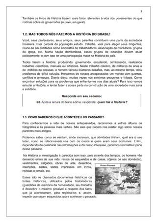 3
Também os livros de História trazem mais fatos referentes à vida dos governantes do que
notícias sobre os governados (o povo, em geral).
1.2. MAS TODOS NÓS FAZEMOS A HISTÓRIA DO BRASIL!
Você, seus professores, seus amigos, seus parentes constituem uma parte da sociedade
brasileira. Esta parcela da população estuda, trabalha, vota para eleger seus dirigentes,
reúne-se em entidades como sindicatos de trabalhadores, associação de moradores, grupos
da igreja, etc. Numa nação democrática, esses grupos de cidadãos devem atuar
politicamente, e com isso ter uma participação maior na História do país.
Todos fazem a história: produzindo, governando, estudando, combatendo, realizando
trabalhos científicos, manuais ou artísticos. Neste trabalho coletivo, de milhares de anos e
de milhões de pessoas, o homem venceu inúmeros desafios, mas, ao mesmo tempo, criou
problemas de difícil solução. Herdamos de nossos antepassados um mundo com guerras,
conflitos e ameaças. Diante disso, muitas vezes nos sentimos pequenos e frágeis. Como
encontrar soluções para os problemas que enfrentamos nos dias atuais? Para isso vamos
estudar a História, e tentar fazer a nossa parte na construção de uma sociedade mais justa
e solidária.
1.3. COMO SABEMOS O QUE ACONTECEU NO PASSADO?
Para conhecermos a vida de nossos antepassados, recorremos a velhos álbuns de
fotografias e às pessoas mais velhas. São eles que podem nos relatar algo sobre nossos
parentes mais antigos.
Podemos saber como se vestiam, onde moravam, que atividades tinham, qual era o seu
lazer, como se relacionavam uns com os outros e quais eram seus costumes. Enfim,
dependendo da qualidade das informações e do nosso interesse, podemos reconstituir parte
desse passado.
Na História a investigação é parecida com isso, pois através dos tempos, os homens vão
deixando sinais de sua vida: restos de esqueletos e de casas, objetos de uso doméstico,
vestimentas, calçados, obras de arte, desenhos,
inscrições, cartas, textos impressos em livros,
revistas e jornais, etc.
Esses são os chamados documentos históricos ou
fontes históricas, utilizados pelos historiadores
(guardiões da memória da humanidade, seu trabalho
é descobrir o máximo possível a respeito dos fatos
que já aconteceram, para registrá-los e, assim,
impedir que sejam esquecidos) para conhecer o passado.
 