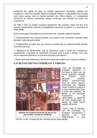 31
Atendendo aos apelos do papa, os cristãos organizaram expedições militares que
receberam o nome de Cruzadas. Além da motivação religiosa, a organização das cruzadas
teve outras causas, como o espírito guerreiro dos nobres feudais e a necessidade
econômica de retomar importantes cidades comerciais que estavam em poder dos
muçulmanos.
De 1096 a 1270, os cristãos europeus organizaram oito cruzadas. Cada uma teve suas
próprias características, deixando conseqüências marcantes na política e na economia da
Idade Média.
Entre as principais conseqüências do movimento das cruzadas, podemos destacar:
⇒ Empobrecimento dos senhores feudais, que tiveram suas economias arrasadas pelos
elevados custos da guerra santa.
⇒ Fortalecimento do poder real, que cresceu à medida que os senhores feudais perdiam
sua tradicional força.
⇒ Reabertura do Mediterrâneo, que se encontrava sobre o poder dos muçulmanos,
possibilitando a retomada do intercâmbio comercial entre Europa e Oriente. Com isso,
houve crescente rompimento na economia fechada do feudalismo.
⇒ Desenvolvimento intelectual e cultural promovido pelo contato com os povos do Oriente.
4. O RENASCIMENTO COMERCIAL E URBANO
 