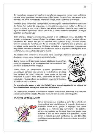 32
Os mercadores europeus, principalmente os italianos, passaram a ir mais vezes ao Oriente
e a levar maior quantidade de mercadorias da Ásia para a Europa. Essas mercadorias eram
vendidas em feiras realizadas no interior da Europa, onde o comércio foi reativado.
À medida que o comércio foi se expandindo, foram surgindo cidades exatamente nos locais
das feiras. Por razões de segurança, os mercadores procuravam realizar as feiras em
lugares próximos a uma zona fortificada, cercada de muralhas, chamada burgo, onde se
erguia a catedral, o palácio do bispo e, por vezes, o castelo do senhor das terras. Os burgos
garantiam a defesa do lugar.
Com o tempo, prósperos mercadores passaram a se estabelecer nesses povoados. Ali
também se instalaram diversas oficinas de artesãos: sapateiros, ourives, ferreiros, oleiros,
carpinteiros, etc. Assim, em volta da primeira zona fortificada surgiu um novo núcleo,
também cercado de muralhas, que foi se tornando mais importante que o primeiro. Os
moradores desta segunda zona fortificada (artesãos e comerciantes) chamavam-se
burgueses e passaram a constituir uma nova classe social: a burguesia. Os burgueses eram
homens livres, desvinculados do sistema feudal.
As cidades enfim, tornaram-se locais onde havia segurança e liberdade para aqueles que
desejavam romper com a rigidez da sociedade feudal.
Quanto mais o comércio crescia, mais as cidades se desenvolviam
e maiores passavam a ser as necessidades de mercadorias para
abastecer os consumidores europeus.
Diante disso, os comerciantes europeus perceberam que
necessitavam controlar não somente a venda final dos produtos,
mas também as rotas comerciais pelas quais os produtos
chegavam à Europa. Mais ainda, precisavam de novas fontes
produtoras e novos produtos que pudessem proporcionar lucros no
processo de compra e venda.
Em uma situação assim, o que você faria? Ficaria sentado esperando um milagre ou
buscaria encontrar meios para obter mais mercadorias?
Os comerciantes europeus incentivaram a segunda possibilidade. Abriam-se as portas para
a expansão marítima européia. Mas este é assunto para a nossa próxima apostila.
4.1. CRISE DO FEUDALISMO
Com a diminuição das invasões, a partir do século XI, um
novo modo de vida estabilizou-se. A produção de alimentos
aumentou desde então, graças à ampliação das terras
cultivadas e à melhoria dos instrumentos de trabalho.
Milhares de hectares de florestas foram derrubados para
aumentar a área de terras aráveis e de pastagens, e para
extrair a madeira, principal combustível de uso doméstico
ematéria-prima para construção de pontes, casas, armazéns
e fortalezas.
 