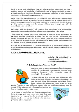 33
Como já vimos, essa estabilidade trouxe um certo progresso: crescimento das vilas e
cidades, aumento da população e fortalecimento das atividades comerciais graças à
produção de alguns excedentes. Entretanto, as riquezas produzidas por este progresso
continuaram sendo apropriadas pelos senhores.
Como todo modo de vida baseado na exploração do homem pelo homem, o sistema feudal
não foi capaz de melhorar a qualidade de vida dos trabalhadores. A expansão demográfica
(crescimento da população) foi maior que a expansão da agricultura. As técnicas agrícolas
precárias levaram ao esgotamento das terras, e a falta de terras férteis provocou o fim da
expansão das áreas plantadas.
Com isso, a partir dos séculos XIV e XV, guerras, fome e epidemias, como a peste negra,
espalharam-se com rapidez, atingindo, principalmente, a população trabalhadora.
Para manter seu nível de vida durante essa crise, os senhores feudais aumentaram as
exigências sobre os camponeses, cobrando cada vez mais tributos e aumentando sua
jornada de trabalho. Por isso, em vários locais da Europa, os camponeses se revoltaram
contra a exploração a que estavam sendo submetidos. A estabilidade feudal foi destruída
por guerras, fomes, doenças e revoltas camponesas.
O poder dos senhores feudais foi profundamente abalado, facilitando a centralização do
poder político nas mãos de reis absolutistas e a ocorrência das crises que provocaram o fim
do feudalismo.
5. EXPANSÃO MARÍTIMA MERCANTIL
A Globalização é um Processo Atual?
Atualmente muito se fala em globalização. Os diversos países
e regiões do mundo estão integrados pelo comércio, pelas
transações financeiras, pelos modernos meios de
comunicação e de transportes.
Empresas gigantes, com diversas filiais espalhadas pelo
mundo, produzem e distribuem os mesmos produtos para os
mais diferentes povos. Bens culturais, como livros, filmes,
discos e vídeos, são lançados ao mesmo tempo em vários
países. Pela Internet e por telefone, é possível entrar em contato com qualquer parte do
mundo. Aviões cada vez mais velozes podem nos levar aos
lugares mais distantes em poucas horas.
As atividades no mundo, hoje, são desenvolvidas de modo a
tornar o tempo cada vez menor entre elas. Isso afeta
sobremaneira o desenvolvimento econômico, político e
social, fazendo com que as fronteiras entre os países
praticamente deixem de existir.
 