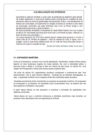 36
5.1. EXPANSÃO MARÍTIMA
Como já comentamos, vivemos num mundo globalizado. Atualmente, existem linhas aéreas
ligando os mais longínquos lugares do nosso planeta. Se, com a velocidade aérea, o
percurso entre o Brasil e a Europa é feito em menos de dez horas, no século XV, uma
viagem de Portugal até o nosso país durava quase cinqüenta dias.
No início do século XV, exploradores europeus começaram a aventurar-se pelo “mar
desconhecido”, isto é, pelo Oceano Atlântico. Iniciavam-se as Grandes Navegações, ou
seja, a expansão marítima rumo a lugares ainda não conhecidos pelos europeus.
Questões econômicas foram importantes no processo de expansão marítima. Os burgueses
ao começarem a se destacar na sociedade como comerciantes ricos, se aliaram aos reis
para ajudá-los a fortalecer o seu poder.
A partir dessa aliança os reis passaram a incentivar a formação de expedições com
objetivos comerciais.
Numa época em que o comércio tornava-se a atividade econômica mais lucrativa, os
produtos mais valorizados eram as especiarias do Oriente.
 