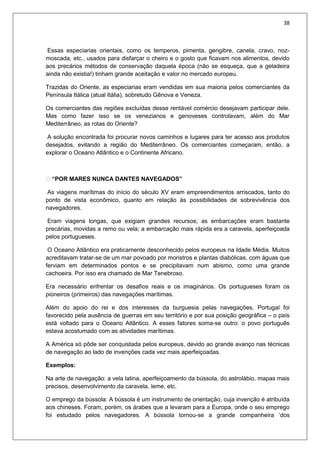 38
Essas especiarias orientais, como os temperos, pimenta, gengibre, canela, cravo, noz-
moscada, etc., usados para disfarçar o cheiro e o gosto que ficavam nos alimentos, devido
aos precários métodos de conservação daquela época (não se esqueça, que a geladeira
ainda não existia!) tinham grande aceitação e valor no mercado europeu.
Trazidas do Oriente, as especiarias eram vendidas em sua maioria pelos comerciantes da
Península Itálica (atual Itália), sobretudo Gênova e Veneza.
Os comerciantes das regiões excluídas desse rentável comércio desejavam participar dele.
Mas como fazer isso se os venezianos e genoveses controlavam, além do Mar
Mediterrâneo, as rotas do Oriente?
A solução encontrada foi procurar novos caminhos e lugares para ter acesso aos produtos
desejados, evitando a região do Mediterrâneo. Os comerciantes começaram, então, a
explorar o Oceano Atlântico e o Continente Africano.
 “POR MARES NUNCA DANTES NAVEGADOS”
As viagens marítimas do início do século XV eram empreendimentos arriscados, tanto do
ponto de vista econômico, quanto em relação às possibilidades de sobrevivência dos
navegadores.
Eram viagens longas, que exigiam grandes recursos; as embarcações eram bastante
precárias, movidas a remo ou vela; a embarcação mais rápida era a caravela, aperfeiçoada
pelos portugueses.
O Oceano Atlântico era praticamente desconhecido pelos europeus na Idade Média. Muitos
acreditavam tratar-se de um mar povoado por monstros e plantas diabólicas, com águas que
ferviam em determinados pontos e se precipitavam num abismo, como uma grande
cachoeira. Por isso era chamado de Mar Tenebroso.
Era necessário enfrentar os desafios reais e os imaginários. Os portugueses foram os
pioneiros (primeiros) das navegações marítimas.
Além do apoio do rei e dos interesses da burguesia pelas navegações, Portugal foi
favorecido pela ausência de guerras em seu território e por sua posição geográfica – o país
está voltado para o Oceano Atlântico. A esses fatores soma-se outro: o povo português
estava acostumado com as atividades marítimas.
A América só pôde ser conquistada pelos europeus, devido ao grande avanço nas técnicas
de navegação ao lado de invenções cada vez mais aperfeiçoadas.
Exemplos:
Na arte de navegação: a vela latina, aperfeiçoamento da bússola, do astrolábio, mapas mais
precisos, desenvolvimento da caravela, leme, etc.
O emprego da bússola: A bússola é um instrumento de orientação, cuja invenção é atribuída
aos chineses. Foram, porém, os árabes que a levaram para a Europa, onde o seu emprego
foi estudado pelos navegadores. A bússola tornou-se a grande companheira ‘dos
 
