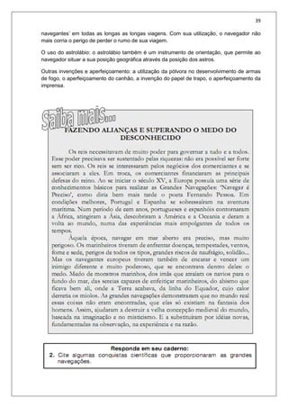 39
navegantes’ em todas as longas as longas viagens. Com sua utilização, o navegador não
mais corria o perigo de perder o rumo de sua viagem.
O uso do astrolábio: o astrolábio também é um instrumento de orientação, que permite ao
navegador situar a sua posição geográfica através da posição dos astros.
Outras invenções e aperfeiçoamento: a utilização da pólvora no desenvolvimento de armas
de fogo, o aperfeiçoamento do canhão, a invenção do papel de trapo, o aperfeiçoamento da
imprensa.
 