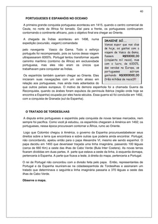 40
PORTUGUESES E ESPANHÓIS NO OCEANO
A primeira grande conquista portuguesa aconteceu em 1415, quando o centro comercial de
Ceuta, no norte da África foi tomado. Daí para a frente, os portugueses continuaram
contornando o continente africano, pois o objetivo final era chegar ao Oriente.
A chegada às Índias aconteceu em 1498, numa
expedição (excursão, viagem) comandada
pelo navegante Vasco da Gama. Todo o esforço
português foi recompensado, pois os lucros dessa viagem
ultrapassaram 6000%. Portugal tentou transformar aquele
caminho marítimo (contorno da África) em exclusividade
portuguesa, mas eles não eram os únicos que
trabalhavam para conquistar as Índias.
Os espanhóis também queriam chegar ao Oriente. Eles
iniciaram suas navegações com um certo atraso em
relação aos portugueses, mas ainda mais adiantados do
que outros países europeus. O motivo da demora espanhola foi a chamada Guerra da
Reconquista, quando os árabes foram expulsos da península Ibérica (região onde hoje se
encontra a Espanha) ocupada por eles havia séculos. Essa guerra só foi concluída em 1492,
com a conquista de Granada (sul da Espanha).
O TRATADO DE TORDESILHAS
A disputa entre portugueses e espanhóis pela conquista de novas terrase mercados, nem
sempre foi pacífica. Como você já estudou, os espanhóis chegaram à América em 1492; os
portugueses, nessa época procuravam contornar a África, rumo ao Oriente.
Logo que Colombo chegou à América, o governo da Espanha procurouestabelecer seus
direitos sobre a terra que encontrara e sobre outras que poderia ainda encontrar. Portugal,
não concordando, apelou então para o papa Alexandre VI, mesmo ele sendo espanhol. O
papa decidiu em 1493 que deveriaser traçada uma linha imaginária, passando 100 léguas
(cerca de 660 Km) a oeste das ilhas de Cabo Verde (Bula Inter Coetera). As novas terras
ficaram divididas em duas partes. A parte que estava a oeste da linha, à esquerda domapa,
pertenceria à Espanha. A parte que ficava a leste, à direita do mapa, pertenceria a Portugal.
O rei de Portugal não concordou com a divisão feita pelo papa. Então, representantes de
Portugal e da Espanha reuniram-se na cidadeespanhola de Tordesilhas e assinaram um
tratado que determinava o seguinte:a linha imaginária passaria a 370 léguas a oeste das
ilhas de Cabo Verde.
Observe o mapa.
 