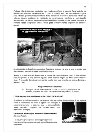 44
Portugal não desistiu das capitanias, mas resolveu melhorar o sistema. Para controlar os
donatários e ajudá-los na colonização, D. João III nomeou, em 1548, um governador-geral
para o Brasil, que era um representante do rei na colônia, a quem os donatários e todos os
colonos deviam obedecer. A instalação do governo-geral significou a centralização
administrativa da colônia. O primeiro governador-geral Tomé de Sousa, fundou Salvador, a
primeira cidade e capital do Brasil. Trouxe gado e instalou vários engenhos de cana-de-
açúcar.
A colonização do Brasil compreendia a fixação de colonos na terra e uma produção que
atendesse ao mercado europeu, com fins lucrativos.
Assim, a colonização no Brasil teve a cultura da cana-de-açúcar como o seu primeiro
produto agrícola, e para produzir açúcar, foram trazidos negros da África como mão-de-
obra. A produção deveria ser em grande escala, pois este produto era raro na Europa e,
portanto, caro.
• ESCRAVISMO ESCRAVISMO ESCRAVISMO ESCRAVISMO
O sistema econômico montado na América foi o escravista. O escravismo é um sistema
social e econômico no qual o agente de produção é
predominantemente o escravo, que é comercializado,
sendo vendido, comprado ou trocado como uma
mercadoria ou objeto.
Os motivos da utilização da mão-de-obra escrava na
América foram:
• escravismo proporcionou a montagem do tráfico
internacional de escravos gerando lucros fabulosos aos
traficantes;
 