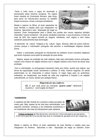 46
Tanto o índio como o negro foi dominado e
escravizado pelos brancos europeus. Os negros
foram trazidos do Continente Africano, pela força,
para servir de mão-de-obra escrava no trabalho
braçal na lavoura, minas e serviços domésticos.
Desde a captura na África, já eram separados de
suas famílias e nações para que chegassem na
América desunidos e sem disposição de reagir ao
cativeiro. Eram transportados para o Brasil nos porões dos navios negreiros também
chamados “navios tumbeiros”, nas piores condições possíveis, o que provocava a morte de
mais de 50% dos negros durante as viagens, entretanto, nem negros e nem índios
aceitaram passivamente essa dominação.
O desmonte da cultura indígena e da cultura negra africana, além de outros motivos,
ocorreu porque o colonizador português não permitiu a manifestação religiosa desses
povos.
Índios: o colonizador português foi introduzindo ao cotidiano novos conceitos religiosos
que foram impostos como parte da salvação de suas almas.
Negros: apesar da proibição de culto religioso, feita pelo colonizador branco português,
criaram uma mistura da religião africana com a religião católica como forma de burlar essa
proibição.
Com a colonização, os portugueses impuseram tanto aos índios, quanto aos negros, sua
forma de organização social, econômica e política. O índio, mesmo reagindo, foi sendo
exterminado ou se misturando à cultura branca. O negro fugia para os quilombos;
entretanto, se recapturado, era levado de volta aos engenhos e forçado a se adaptar
culturalmente, ou morria, devido aos castigos físicos.
• BANDEIRAS
A capitania de São Vicente foi o primeiro núcleo povoador de
nosso país. Mas, apesar de ter sido bem administrada, num
segundo momento, começou a ter problemas econômicos e
os investidores não mais se interessavam pela capitania.
Desde a captura na África, já eram separados de suas famílias e nações para que
chegassem na América desunidos e sem disposição de reagir ao cativeiro. Eram
 