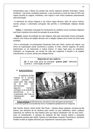 47
transportados para o Brasil nos porões dos navios negreiros também chamados “navios
tumbeiros”, nas piores condições possíveis, o que provocava a morte de mais de 50% dos
negros durante as viagens, entretanto, nem negros e nem índios aceitaram passivamente
essa dominação.
O desmonte da cultura indígena e da cultura negra africana, além de outros motivos,
ocorreu porque o colonizador português não permitiu a manifestação religiosa desses
povos.
Índios: o colonizador português foi introduzindo ao cotidiano novos conceitos religiosos
que foram impostos como parte da salvação de suas almas.
Negros: apesar da proibição de culto religioso, feita pelo colonizador branco português,
criaram uma mistura da religião africana com a religião católica como forma de burlar essa
proibição.
Com a colonização, os portugueses impuseram tanto aos índios, quanto aos negros, sua
forma de organização social, econômica e política. O índio, mesmo reagindo, foi sendo
exterminado ou se misturando à cultura branca. O negro fugia para os quilombos;
entretanto, se recapturado, era levado de volta aos engenhos e forçado a se adaptar
culturalmente, ou morria, devido aos castigos físicos.
São Vicente, Santos, Santo André, São Paulo – cidades dessa capitania, tornaram-se tão
pobres, que deixaram de ter atrativos para manter os seus habitantes, assim, qualquer
esperança de melhoria de vida bastava para que alguns decidissem sair de seus lares -
eram os bandeirantes. A pobreza da capitania de São Vicente explica a expansão
bandeirante paulista pelo sertão. Quando os holandeses invadiram Pernambuco, decidiram
também invadir as regiões africanas que “exportavam” escravos para o Brasil.
 