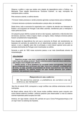 52
Observe o gráfico e veja que existia uma relação de dependência entre a Colônia e a
Metrópole. Essa relação denominou-se “Exclusivo Colonial”, ou seja, monopólio da
metrópole sobre a colônia.
Pelo exclusivo colonial, a colônia deveria:
• Fornecer metais preciosos e vender produtos agrícolas a preços baixos para a metrópole.
• Comprar escravos e produtos manufaturados a preços altos, da metrópole.
Desta forma, toda a economia foi organizada com o objetivo de atender aos interesses do
Estado e da burguesia de Portugal e das elites coloniais, transferindo para a metrópole a
maior parte dos lucros.
Um pequeno grupo detinha a posse da terra e das riquezas, explorando a mão-de-obra livre
de brancos, escravos, índios e negros. Assim, os negros, índios, mestiços e brancos pobres
ficaram completamente marginalizados.
Essa situação de dependência fez com que a economia do Brasil, até recentemente, se
baseasse em períodos de predomínio de um determinado produto, como por exemplo: o
açúcar, o ouro, o algodão, para citar os principais, e como davam apenas lucros para as
camadas dominantes de Portugal, eram incentivados na colônia.
Somente a partir de 1950 nossa economia passou a ser mais diversificada através da
industrialização.
Nos fins do século XVIII, começaram a surgir conflitos nas colônias americanas contra as
metrópoles.
No Brasil colônia, século XVI a XIX, houve muitos conflitos internos quem conjunto com
outros fatores externos (conflitos políticos) pesaram para desencadear a crise do sistema
colonial implantado pelos europeus em toda
América, em vigor desde o século XVI, período em que a Coroa Portuguesacomeçou a ter
um rigor maior na cobrança de impostos.
 