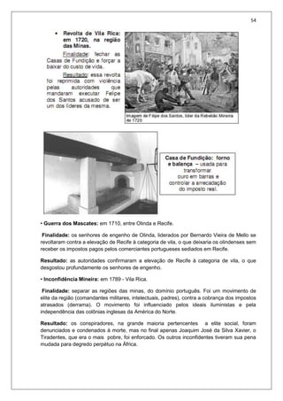 54
• Guerra dos Mascates: em 1710, entre Olinda e Recife.
Finalidade: os senhores de engenho de Olinda, liderados por Bernardo Vieira de Mello se
revoltaram contra a elevação de Recife à categoria de vila, o que deixaria os olindenses sem
receber os impostos pagos pelos comerciantes portugueses sediados em Recife.
Resultado: as autoridades confirmaram a elevação de Recife à categoria de vila, o que
desgostou profundamente os senhores de engenho.
• Inconfidência Mineira: em 1789 - Vila Rica.
Finalidade: separar as regiões das minas, do domínio português. Foi um movimento de
elite da região (comandantes militares, intelectuais, padres), contra a cobrança dos impostos
atrasados (derrama). O movimento foi influenciado pelos ideais iluministas e pela
independência das colônias inglesas da América do Norte.
Resultado: os conspiradores, na grande maioria pertencentes a elite social, foram
denunciados e condenados à morte, mas no final apenas Joaquim José da Silva Xavier, o
Tiradentes, que era o mais pobre, foi enforcado. Os outros inconfidentes tiveram sua pena
mudada para degredo perpétuo na África.
 