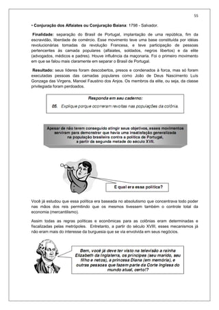 55
• Conjuração dos Alfaiates ou Conjuração Baiana: 1798 - Salvador.
Finalidade: separação do Brasil de Portugal, implantação de uma república, fim da
escravidão, liberdade de comércio. Esse movimento teve uma base constituída por idéias
revolucionárias tomadas da revolução Francesa, e teve participação de pessoas
pertencentes às camada populares (alfaiates, soldados, negros libertos) e da elite
(advogados, médicos e padres). Houve influência da maçonaria. Foi o primeiro movimento
em que se falou mais claramente em separar o Brasil de Portugal.
Resultado: seus líderes foram descobertos, presos e condenados à forca, mas só foram
executadas pessoas das camadas populares como João de Deus Nascimento Luís
Gonzaga das Virgens, Manoel Faustino dos Anjos. Os membros da elite, ou seja, da classe
privilegiada foram perdoados.
Você já estudou que essa política era baseada no absolutismo que concentrava todo poder
nas mãos dos reis permitindo que os mesmos tivessem também o controle total da
economia (mercantilismo).
Assim todas as regras políticas e econômicas para as colônias eram determinadas e
fiscalizadas pelas metrópoles. Entretanto, a partir do século XVIII, esses mecanismos já
não eram mais do interesse da burguesia que se via envolvida em seus negócios.
 