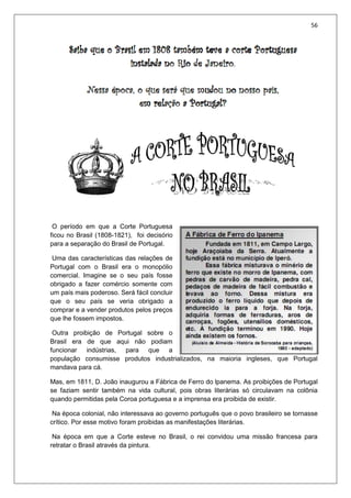56
O período em que a Corte Portuguesa
ficou no Brasil (1808-1821), foi decisório
para a separação do Brasil de Portugal.
Uma das características das relações de
Portugal com o Brasil era o monopólio
comercial. Imagine se o seu país fosse
obrigado a fazer comércio somente com
um país mais poderoso. Será fácil concluir
que o seu país se veria obrigado a
comprar e a vender produtos pelos preços
que lhe fossem impostos.
Outra proibição de Portugal sobre o
Brasil era de que aqui não podiam
funcionar indústrias, para que a
população consumisse produtos industrializados, na maioria ingleses, que Portugal
mandava para cá.
Mas, em 1811, D. João inaugurou a Fábrica de Ferro do lpanema. As proibições de Portugal
se faziam sentir também na vida cultural, pois obras literárias só circulavam na colônia
quando permitidas pela Coroa portuguesa e a imprensa era proibida de existir.
Na época colonial, não interessava ao governo português que o povo brasileiro se tornasse
crítico. Por esse motivo foram proibidas as manifestações literárias.
Na época em que a Corte esteve no Brasil, o rei convidou uma missão francesa para
retratar o Brasil através da pintura.
 