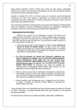 57
Essas pinturas deveriam mostrar o Brasil sob o ponto de vista europeu, destacando
somente com a beleza, sem estimular a racionalidade, para que não promovesse qualquer
compreensão crítica da realidade brasileira.
Durante os séculos XIV e XVII, na Europa surgiu um movimento cultural denominado
Humanismo que tinha como objetivo a valorização do homem. Esse movimento foi
característico das artes, da literatura, da música e procurava dar ênfase à razão e não a fé
para explicar os problemas terrenos.
Os movimentos Humanismo e Renascimento, não tiveram tanta influência no Brasil-colônia
devido às proibições e censura da Metrópole Portuguesa que objetivava a alienação da
população colonial, a fim de evitar possíveis tentativas de independência.
Essas medidas foram muito importantes para que o Brasil pudesse se libertar de Portugal
em 1822. Entretanto, as medidas tomadas pela Corte, eram favoráveis à uma pequena
parcela da população.
A maioria do povo continuava na situação de pobreza, desnutrição, analfabetismo.
 