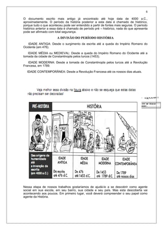 6
O documento escrito mais antigo já encontrado até hoje data de 4000 a.C.,
aproximadamente. O período da história posterior a esta data é chamado de histórico,
porque tudo o que aconteceu pode ser entendido a partir de fontes mais seguras. O período
histórico anterior a essa data é chamado de período pré – histórico, nada do que apresenta
pode ser afirmado com total segurança.
A DIVISÃO DO PERÍODO HISTÓRIA
IDADE ANTIGA: Desde o surgimento da escrita até a queda do Império Romano do
Ocidente (em 476).
IDADE MÉDIA ou MEDIEVAL: Desde a queda do Império Romano do Ocidente até a
tomada da cidade de Constantinopla pelos turcos (1453).
IDADE MODERNA: Desde a tomada de Constantinopla pelos turcos até a Revolução
Francesa, em 1789.
IDADE CONTEMPORÂNEA: Desde a Revolução Francesa até os nossos dias atuais.
Nessa etapa de nossos trabalhos gostaríamos de ajudá-lo a se descobrir como agente
social em sua escola, em seu bairro, sua cidade e seu país. Mas esta descoberta vai
acontecendo aos poucos. Em primeiro lugar, você deverá compreender o seu papel como
agente da História.
 
