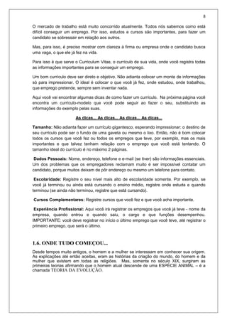 8
O mercado de trabalho está muito concorrido atualmente. Todos nós sabemos como está
difícil conseguir um emprego. Por isso, estudos e cursos são importantes, para fazer um
candidato se sobressair em relação aos outros.
Mas, para isso, é preciso mostrar com clareza à firma ou empresa onde o candidato busca
uma vaga, o que ele já fez na vida.
Para isso é que serve o Curriculum Vitae, o currículo de sua vida, onde você registra todas
as informações importantes para se conseguir um emprego.
Um bom currículo deve ser direto e objetivo. Não adianta colocar um monte de informações
só para impressionar. O ideal é colocar o que você já fez, onde estudou, onde trabalhou,
que emprego pretende, sempre sem inventar nada.
Aqui você vai encontrar algumas dicas de como fazer um currículo. Na próxima página você
encontra um currículo-modelo que você pode seguir ao fazer o seu, substituindo as
informações do exemplo pelas suas.
As dicas... As dicas... As dicas... As dicas...
Tamanho: Não adianta fazer um currículo gigantesco, esperando impressionar: o destino de
seu currículo pode ser o fundo de uma gaveta ou mesmo o lixo. Então, não é bom colocar
todos os cursos que você fez ou todos os empregos que teve, por exemplo, mas os mais
importantes e que talvez tenham relação com o emprego que você está tentando. O
tamanho ideal do currículo é no máximo 2 páginas.
Dados Pessoais: Nome, endereço, telefone e e-mail (se tiver) são informações essenciais.
Um dos problemas que os empregadores reclamam muito é ser impossível contatar um
candidato, porque muitos deixam de pôr endereço ou mesmo um telefone para contato.
Escolaridade: Registre o seu nível mais alto de escolaridade somente. Por exemplo, se
você já terminou ou ainda está cursando o ensino médio, registre onde estuda e quando
terminou (se ainda não terminou, registre que está cursando).
Cursos Complementares: Registre cursos que você fez e que você acha importante.
Experiência Profissional: Aqui você irá registrar os empregos que você já teve - nome da
empresa, quando entrou e quando saiu, o cargo e que funções desempenhou.
IMPORTANTE: você deve registrar no início o último emprego que você teve, até registrar o
primeiro emprego, que será o último.
1.6. ONDE TUDO COMEÇOU...
Desde tempos muito antigos, o homem e a mulher se interessam em conhecer sua origem.
As explicações até então aceitas, eram as histórias da criação do mundo, do homem e da
mulher que existem em todas as religiões. Mas, somente no século XIX, surgiram as
primeiras teorias afirmando que o homem atual descende de uma ESPÉCIE ANIMAL – é a
chamada TEORIA DA EVOLUÇÃO.
 