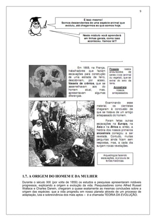 9
1.7. A ORIGEM DO HOMEM E DA MULHER
Durante o século XIX (por volta de 1859) os estudos e pesquisas apresentaram notáveis
progressos, explicando a origem e evolução da vida. Pesquisadores como Alfred Russel
Wallace e Charles Darwin, chegaram a quase exatamente as mesmas conclusões sobre a
origem das espécies: que a vida progrediu em nosso planeta através de um processo de
adaptação, luta e sobrevivência dos mais aptos – é a chamada TEORIA DA EVOLUÇÃO.
 