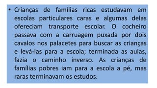 • Crianças de famílias ricas estudavam em
escolas particulares caras e algumas delas
ofereciam transporte escolar. O cocheiro
passava com a carruagem puxada por dois
cavalos nos palacetes para buscar as crianças
e levá-las para a escola; terminada as aulas,
fazia o caminho inverso. As crianças de
famílias pobres iam para a escola a pé, mas
raras terminavam os estudos.
 
