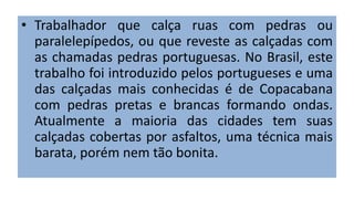 • Trabalhador que calça ruas com pedras ou
paralelepípedos, ou que reveste as calçadas com
as chamadas pedras portuguesas. No Brasil, este
trabalho foi introduzido pelos portugueses e uma
das calçadas mais conhecidas é de Copacabana
com pedras pretas e brancas formando ondas.
Atualmente a maioria das cidades tem suas
calçadas cobertas por asfaltos, uma técnica mais
barata, porém nem tão bonita.
 