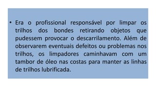 • Era o profissional responsável por limpar os
trilhos dos bondes retirando objetos que
pudessem provocar o descarrilamento. Além de
observarem eventuais defeitos ou problemas nos
trilhos, os limpadores caminhavam com um
tambor de óleo nas costas para manter as linhas
de trilhos lubrificada.
 