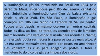 A iluminação a gás foi introduzida no Brasil em 1854 pelo
Barão de Mauá, iniciando-se pelo Rio de Janeiro, capital do
país. Substituiu a iluminação com óleo de baleia existente
desde o século XVIII. Em São Paulo, a iluminação a gás
começou em 1863 ao redor da Catedral da Sá, no centro.
Poucos anos depois, o mesmo ocorreu em outras capitais.
Todos os dias, ao final da tarde, os acendedores de lampiões
saíam levando uma vara especial usada para acender a chama;
uma escada podia ser necessária para os postes mais altos. A
luz era acessa manualmente, poste por poste. Ao amanhecer,
eles voltavam às ruas para apagar os postes e fazer a
manutenção do bico de gás e a limpeza dos vidros.
 