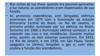 • Nas noites de lua cheia, quando era possível aproveitar
a luz natural, os acendedores eram dispensados de sua
função.
• As primeiras experiências com lâmpadas elétricas
ocorreram em 1879 com a iluminação da estação
ferroviária Central do Brasil, no Rio de Janeiro, o
primeiro prédio iluminado por luz elétrica no Brasil.
Somente em 1906 a iluminação elétrica começou a se
expandir nas ruas e nas residências. Durante muitos
anos, porém, os dois sistemas coexistiram. Em 1933,
no Rio de Janeiro, e em 1936, em São Paulo, foram
apagados os últimos lampiões a gás e, com eles,
acabou a função dos acendedores.
 