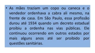 • As mães traziam um copo ou caneca e o
vendedor ordenhava a cabra ali mesmo, na
frente de casa. Em São Paulo, essa profissão
durou até 1934 quando um decreto estadual
proibiu a ordenha nas vias públicas. Ele
continuou ocorrendo em outros estados por
mais alguns anos até ser proibido por
questões sanitárias.
 