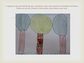 A raposa ia tão convencida de que o apanhava, que nem reparou no tamanho do buraco.
              Enfiou-se por ali a dentro e ficou presa, não entrava nem saía.




                                      
 