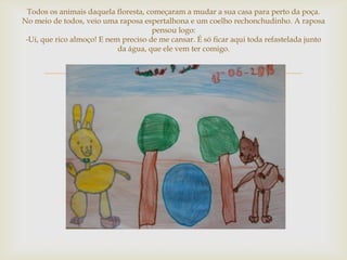 Todos os animais daquela floresta, começaram a mudar a sua casa para perto da poça.
No meio de todos, veio uma raposa espertalhona e um coelho rechonchudinho. A raposa
                                      pensou logo:
 -Ui, que rico almoço! E nem preciso de me cansar. É só ficar aqui toda refastelada junto
                            da água, que ele vem ter comigo.


                                        
 