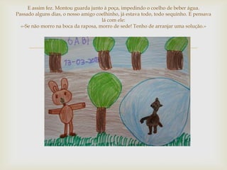 E assim fez. Montou guarda junto à poça, impedindo o coelho de beber água.
Passado alguns dias, o nosso amigo coelhinho, já estava todo, todo sequinho. E pensava
                                     lá com ele:
  «-Se não morro na boca da raposa, morro de sede! Tenho de arranjar uma solução.»



                                       
 