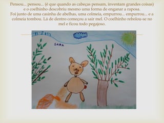 Pensou... pensou... (é que quando as cabeças pensam, inventam grandes coisas)
        e o coelhinho descobriu mesmo uma forma de enganar a raposa.
Foi junto de uma casinha de abelhas, uma colmeia, empurrou... empurrou... e a
 colmeia tombou. Lá de dentro começou a sair mel. O coelhinho rebolou-se no
                            mel e ficou todo pegajoso.


                                   
 