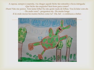 A raposa, sempre à espreita, viu chegar aquele bicho tão estranho e ficou intrigada:
                     -Que bicho tão esquisito! Será bom para comer?
-Hum! Não me parece. Tem tanta folha! Eu não gosto nada de folhas. Vou lá falar com ele.
                   - De onde vens? - perguntou ela. -De muito longe.
       -E lá onde moras há muitos bichos como tu? -Há, há! - e continuou a beber.


                                        
 