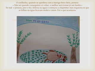 O coelhinho, quando se apanhou com a barriga bem cheia, pensou:
      «-Não sei quando conseguirei cá voltar, o melhor será tomar já um banho.»
Se mal o pensou, pior o fez. Entrou na água e começou a chapinhar mas esqueceu-se que
            as folhas na água ficavam moles e caíam. Foi o que aconteceu.




                                      
 