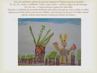 -Ah, seu malandro, pensavas que me enganavas? Espera que já te apanho!
 Tic, tic, tic...corria o coelhinho. Tchoc, tchoc, tchoc... saltava a água na sua barriga.
                     Tac, tac, tac... a raposa furiosa, quase em cima dele.
Quando o coelhinho já se sentia molhado pela saliva da raposa, e ela o sabor a coelho,
aparece na frente deles uma árvore velhota, com buracos no tronco. O coelho, muito
                  rápido, entrou num buraco e subiu por dentro do tronco.


                                         
 