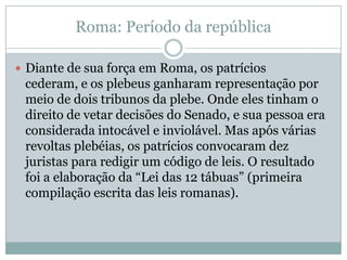 Roma: Período da repúblicaDiante de sua força em Roma, os patrícios cederam, e os plebeus ganharam representação por meio de dois tribunos da plebe. Onde eles tinham o direito de vetar decisões do Senado, e sua pessoa era considerada intocável e inviolável. Mas após várias revoltas plebéias, os patrícios convocaram dez juristas para redigir um código de leis. O resultado foi a elaboração da “Lei das 12 tábuas” (primeira compilação escrita das leis romanas).