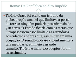 Roma: Da República ao Alto ImpérioTibério Graco foi eleito um tribuno da plebe, propôs uma lei que limitava a posse de terras: ninguém poderia possuir mais de 310 acres. O Estado ficaria com as terras que ultrapassassem esse limite e as arrendaria aos cidadãos pobres que, assim, teriam uma ocupação. O senado opôs-se violentamente a tais medidas e, em meio a grande tumulto, Tibério e mais 300 adeptos foram assassinados.