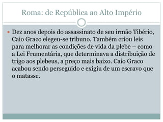 Roma: de República ao Alto ImpérioDez anos depois do assassinato de seu irmão Tibério, Caio Graco elegeu-se tribuno. Também criou leis para melhorar as condições de vida da plebe – como a Lei Frumentária, que determinava a distribuição de trigo aos plebeus, a preço mais baixo. Caio Graco acabou sendo perseguido e exigiu de um escravo que o matasse.
