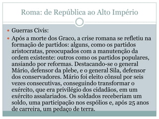 Roma: de República ao Alto ImpérioGuerras Civis:Após a morte dos Graco, a crise romana se refletiu na formação de partidos: alguns, como os partidos aristocratas, preocupados com a manutenção da ordem existente: outros como os partidos populares, ansiando por reformas. Destacando-se o general Mário, defensor da plebe, e o general Sila, defensor dos conservadores. Mário foi eleito cônsul por seis vezes consecutivas, conseguindo transformar o exército, que era privilégio dos cidadãos, em um exército assalariados. Os soldados receberiam um soldo, uma participação nos espólios e, após 25 anos de carreira, um pedaço de terra.