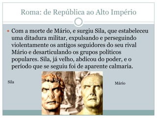 Roma: de República ao Alto ImpérioCom a morte de Mário, e surgiu Sila, que estabeleceu uma ditadura militar, expulsando e perseguindo violentamente os antigos seguidores do seu rival Mário e desarticulando os grupos políticos populares. Sila, já velho, abdicou do poder, e o período que se seguiu foi de aparente calmaria.Sila   Mário