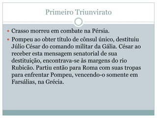 Primeiro TriunviratoCrasso morreu em combate na Pérsia.Pompeu ao obter título de cônsul único, destituiu Júlio César do comando militar da Gália. César ao receber esta mensagem senatorial de sua destituição, encontrava-se às margens do rio Rubicão. Partiu então para Roma com suas tropas para enfrentar Pompeu, vencendo-o somente em Farsálias, na Grécia.
