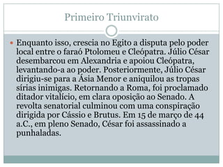 Primeiro TriunviratoEnquanto isso, crescia no Egito a disputa pelo poder local entre o faraó Ptolomeu e Cleópatra. Júlio César desembarcou em Alexandria e apoiou Cleópatra, levantando-a ao poder. Posteriormente, Júlio César dirigiu-se para a Ásia Menor e aniquilou as tropas sírias inimigas. Retornando a Roma, foi proclamado ditador vitalício, em clara oposição ao Senado. A revolta senatorial culminou com uma conspiração dirigida por Cássio e Brutus. Em 15 de março de 44 a.C., em pleno Senado, César foi assassinado a punhaladas.