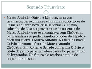 Segundo TriunviratoMarco Antônio, Otávio e Lépidos, os novos triúnviros, perseguiram e eliminaram opositores de César, enquanto nova crise se formava. Otávio, sobrinho de César, aproveitou-se da ausência de Marco Antônio, que se encontrava com Cleópatra, para ampliar seu poder. Anulou o poder de Lépido e declarou guerra a Marco Antônio. Na batalha naval, Otávio derrotou a frota de Marco Antônio e Cleópatra. Em Roma, o Senado conferiu a Otávio o título de princeps, o que abria caminho para o título de imperador. No futuro ele recebeu o título de imperador mesmo.
