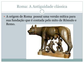 Roma: A Antiguidade clássicaA origem de Roma  possui uma versão mítica para sua fundação que é contada pelo mito de Rômulo e Remo.