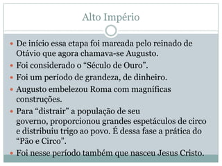 Alto ImpérioDe início essa etapa foi marcada pelo reinado de Otávio que agora chamava-se Augusto.Foi considerado o “Século de Ouro”.Foi um período de grandeza, de dinheiro.Augusto embelezou Roma com magníficas construções.Para “distrair” a população de seu governo, proporcionou grandes espetáculos de circo e distribuiu trigo ao povo. É dessa fase a prática do “Pão e Circo”.Foi nesse período também que nasceu Jesus Cristo.