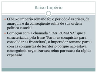Baixo ImpérioO baixo império romano foi o período das crises, da anarquia e da conseqüente ruína de sua ordem política e social. Começou com a chamada “PAX ROMANA” que é caracterizada pela frase “Parar as conquistas para consolidar as fronteiras”, o imperador romano parou com as conquistas de território porque não estava conseguindo organizar seu reino por causa da rápida expansão